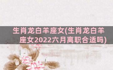 生肖龙白羊座女(生肖龙白羊座女2022六月离职合适吗)