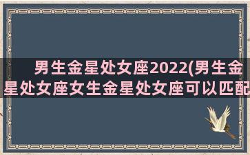 男生金星处女座2022(男生金星处女座女生金星处女座可以匹配吗)