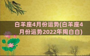 白羊座4月份运势(白羊座4月份运势2022年陶白白)