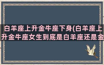 白羊座上升金牛座下身(白羊座上升金牛座女生到底是白羊座还是金牛座)