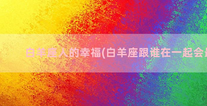 白羊座人的幸福(白羊座跟谁在一起会最幸福)