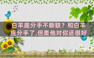 白羊座分手不断联？和白羊座分手了,但是他对你还很好