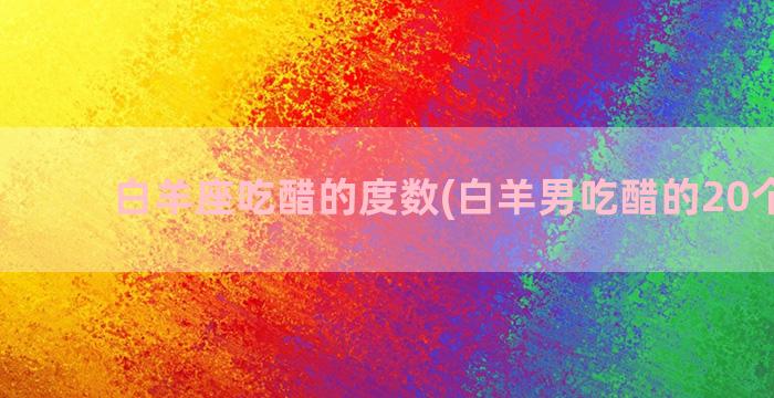 白羊座吃醋的度数(白羊男吃醋的20个表现)