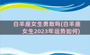 白羊座女生勇敢吗(白羊座女生2023年运势如何)