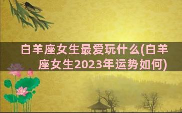 白羊座女生最爱玩什么(白羊座女生2023年运势如何)