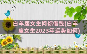 白羊座女生问你借钱(白羊座女生2023年运势如何)