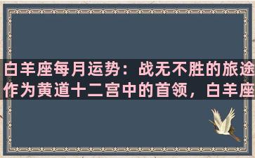 白羊座每月运势：战无不胜的旅途作为黄道十二宫中的首领，白羊座的人总是勇往直前，激情四溢。他们总是充满活力和决心，可以应付任何挑战。在未来的几个月里，白羊座将会从