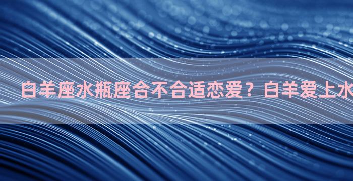 白羊座水瓶座合不合适恋爱？白羊爱上水瓶会长久吗