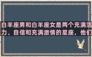 白羊座男和白羊座女是两个充满活力、自信和充满激情的星座，他们有着相似的性格和目标，因此在一起很容易产生火花。首先，白羊座男和白羊座女都具有强烈的领导才能和创新能