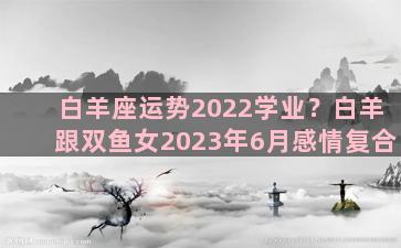 白羊座运势2022学业？白羊跟双鱼女2023年6月感情复合