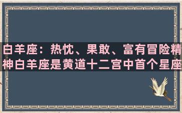 白羊座：热忱、果敢、富有冒险精神白羊座是黄道十二宫中首个星座，其代表的是春天的开始，代表了生命的新生和勃发。这个星座的人充满了朝气蓬勃、充满冲劲和野心的能量，他