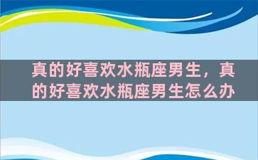 真的好喜欢水瓶座男生，真的好喜欢水瓶座男生怎么办