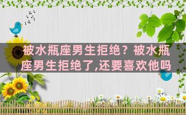 被水瓶座男生拒绝？被水瓶座男生拒绝了,还要喜欢他吗