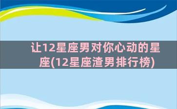 让12星座男对你心动的星座(12星座渣男排行榜)