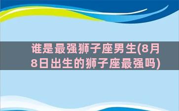 谁是最强狮子座男生(8月8日出生的狮子座最强吗)