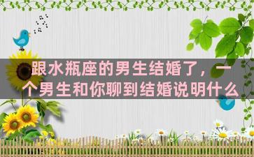 跟水瓶座的男生结婚了，一个男生和你聊到结婚说明什么