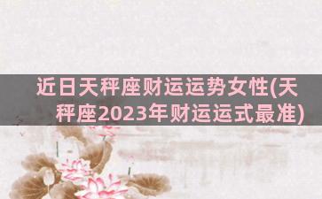 近日天秤座财运运势女性(天秤座2023年财运运式最准)