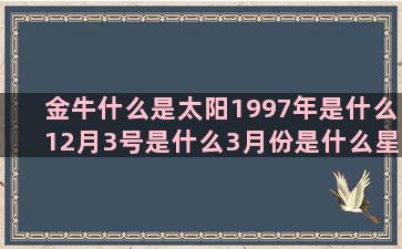 金牛什么是太阳1997年是什么12月3号是什么3月份是什么星座的(什么是太阳上升金牛)