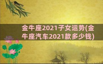 金牛座2021子女运势(金牛座汽车2021款多少钱)