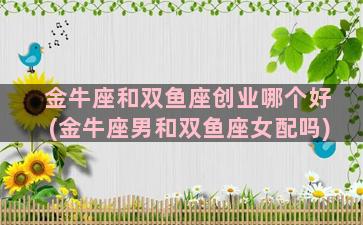 金牛座和双鱼座创业哪个好(金牛座男和双鱼座女配吗)