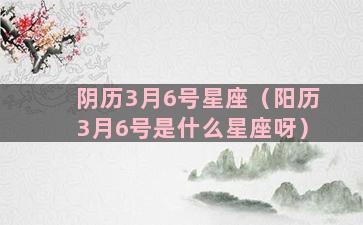 阴历3月6号星座（阳历3月6号是什么星座呀）