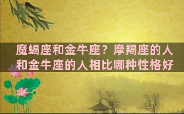 魔蝎座和金牛座？摩羯座的人和金牛座的人相比哪种性格好