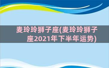 麦玲玲狮子座(麦玲玲狮子座2021年下半年运势)